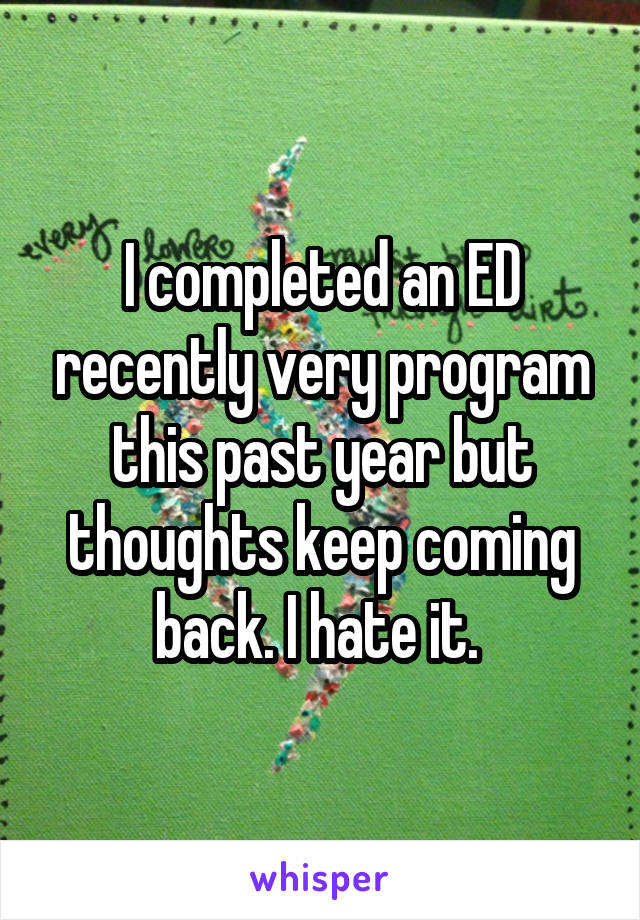 I completed an ED recently very program this past year but thoughts keep coming back. I hate it. 