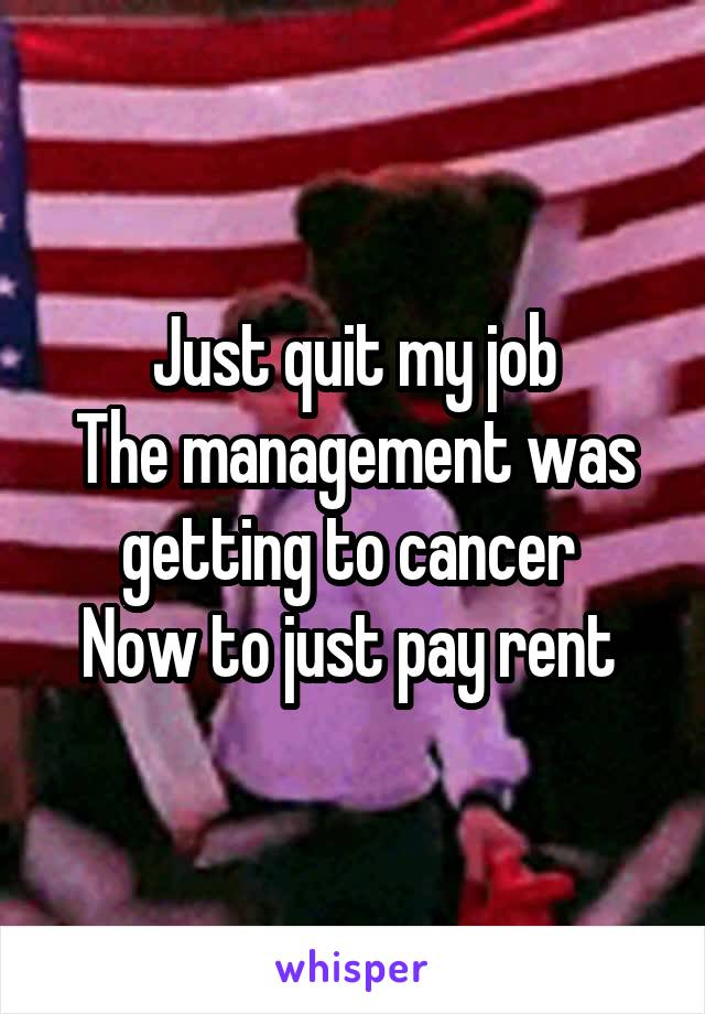 Just quit my job
The management was getting to cancer 
Now to just pay rent 