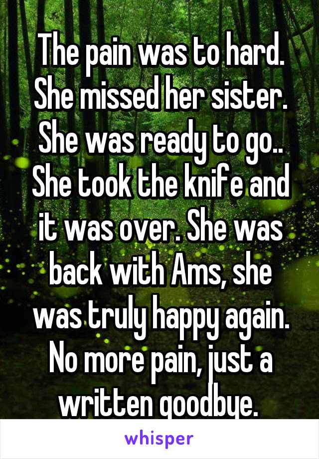 The pain was to hard. She missed her sister. She was ready to go.. She took the knife and it was over. She was back with Ams, she was truly happy again. No more pain, just a written goodbye. 