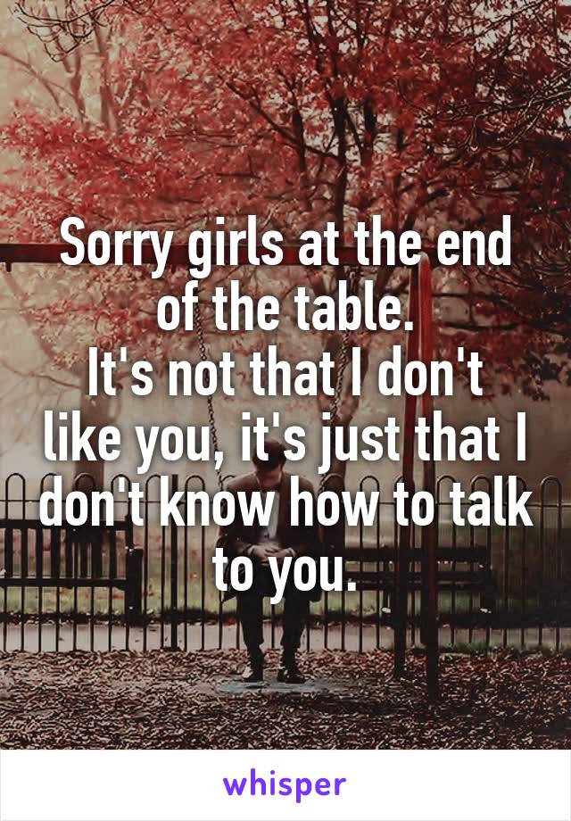 Sorry girls at the end of the table.
It's not that I don't like you, it's just that I don't know how to talk to you.