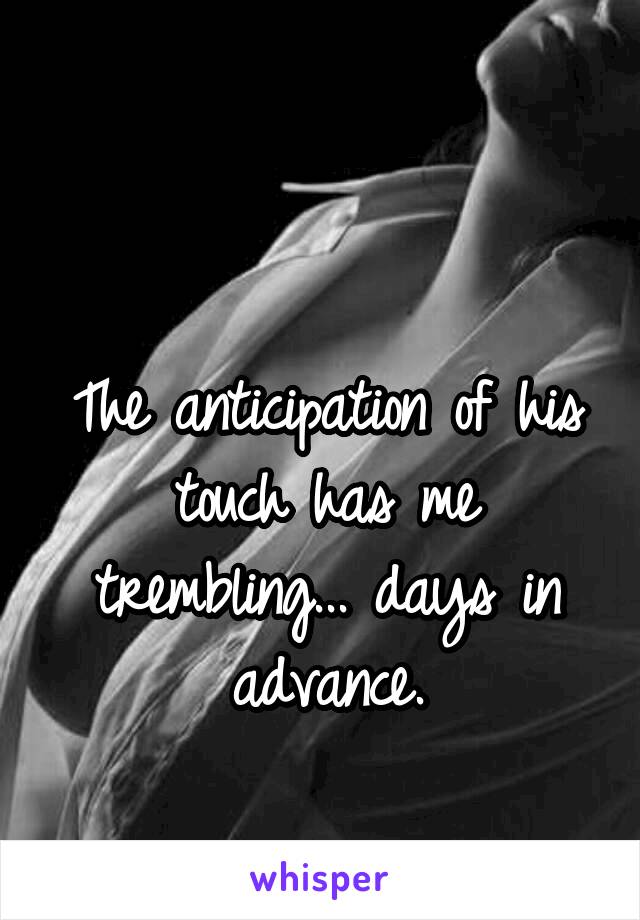 

The anticipation of his touch has me trembling... days in advance.