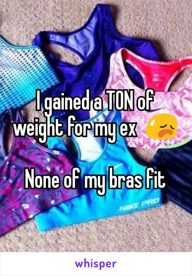 I gained a TON of weight for my ex  😥

None of my bras fit