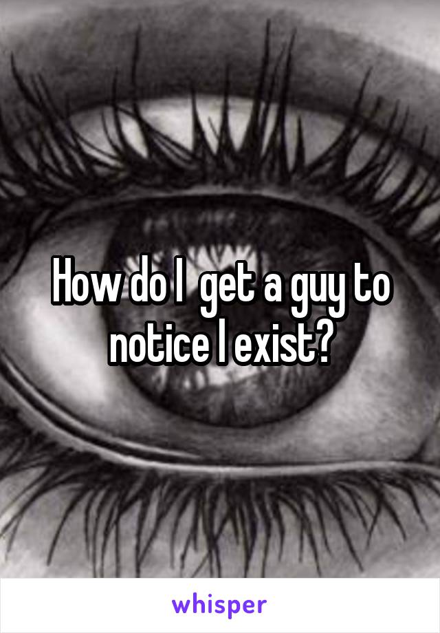 How do I  get a guy to notice I exist?