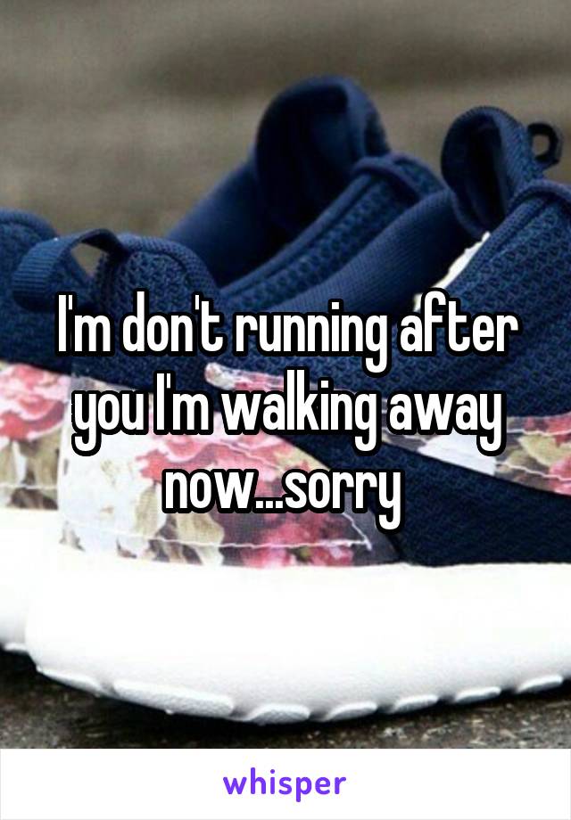 I'm don't running after you I'm walking away now...sorry 