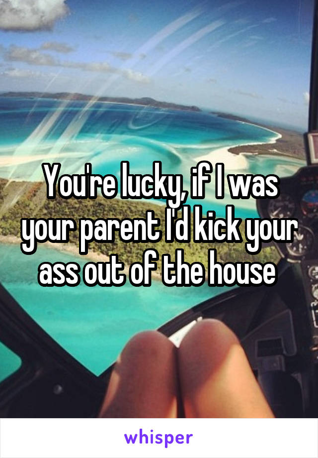 You're lucky, if I was your parent I'd kick your ass out of the house 