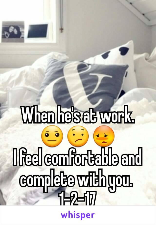 When he's at work. 😐😕😳
I feel comfortable and complete with you. 
1-2-17