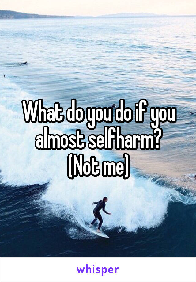 What do you do if you almost selfharm?
(Not me)