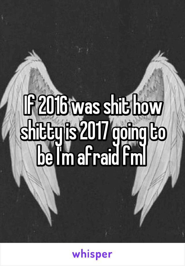 If 2016 was shit how shitty is 2017 going to be I'm afraid fml 