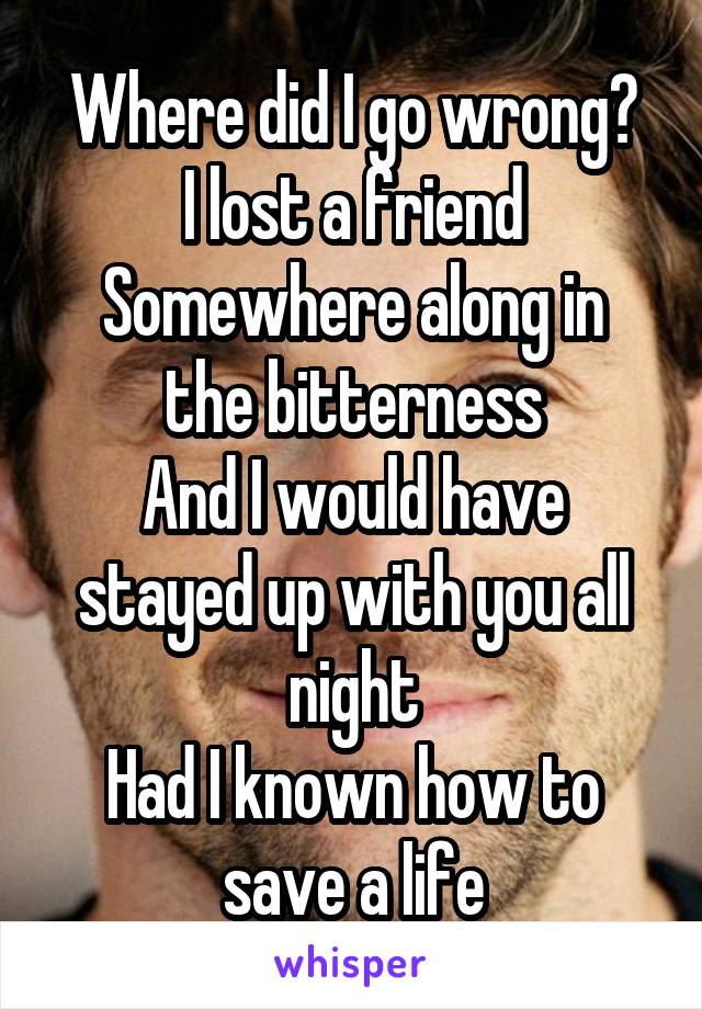 Where did I go wrong?
I lost a friend
Somewhere along in the bitterness
And I would have stayed up with you all night
Had I known how to save a life