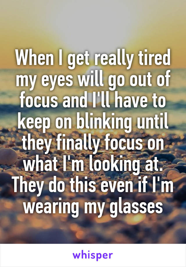 When I get really tired my eyes will go out of focus and I'll have to keep on blinking until they finally focus on what I'm looking at. They do this even if I'm wearing my glasses