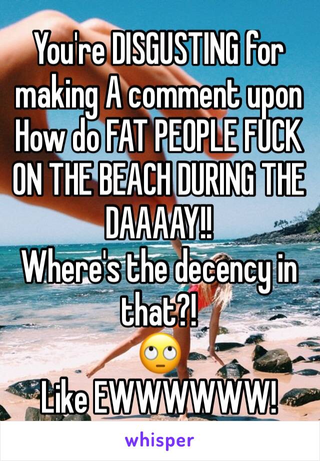 You're DISGUSTING for making A comment upon How do FAT PEOPLE FUCK ON THE BEACH DURING THE DAAAAY!!
Where's the decency in that?! 
🙄
Like EWWWWWW!