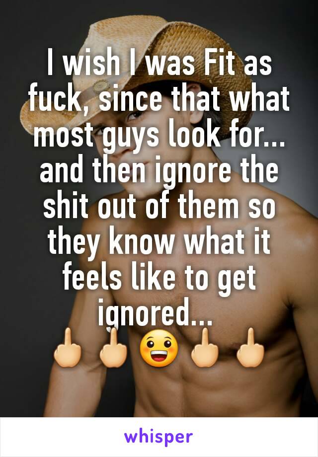 I wish I was Fit as fuck, since that what most guys look for... and then ignore the shit out of them so they know what it feels like to get ignored... 
🖕🖕😀🖕🖕