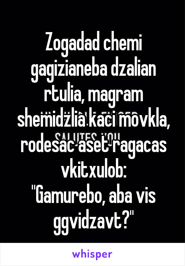 Zogadad chemi gagizianeba dzalian rtulia, magram shemidzlia kaci movkla, rodesac aset ragacas vkitxulob:
"Gamurebo, aba vis ggvidzavt?"