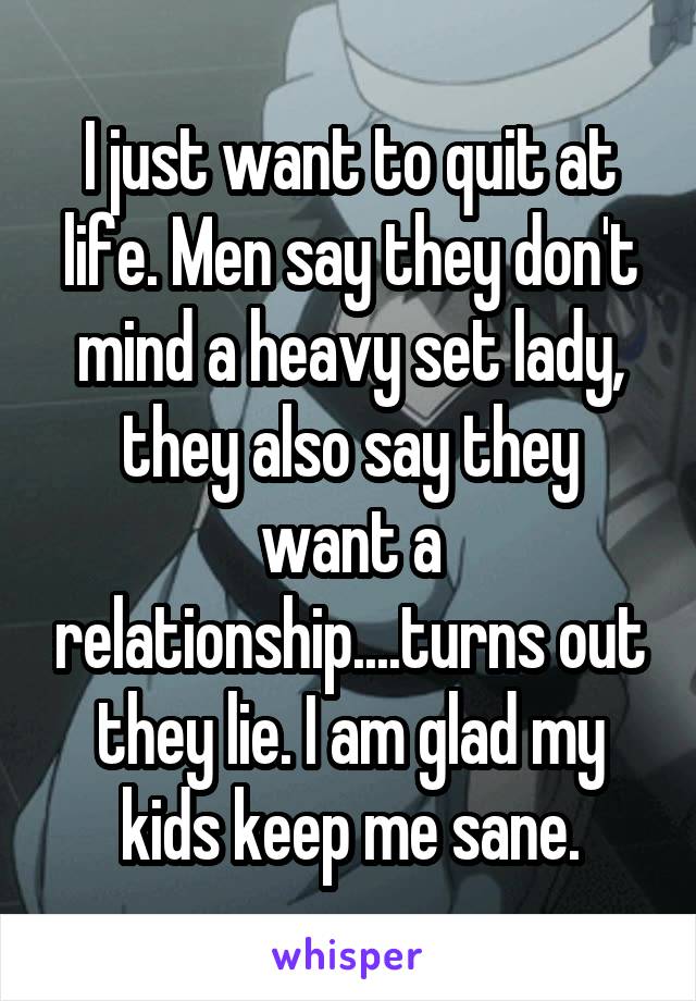 I just want to quit at life. Men say they don't mind a heavy set lady, they also say they want a relationship....turns out they lie. I am glad my kids keep me sane.