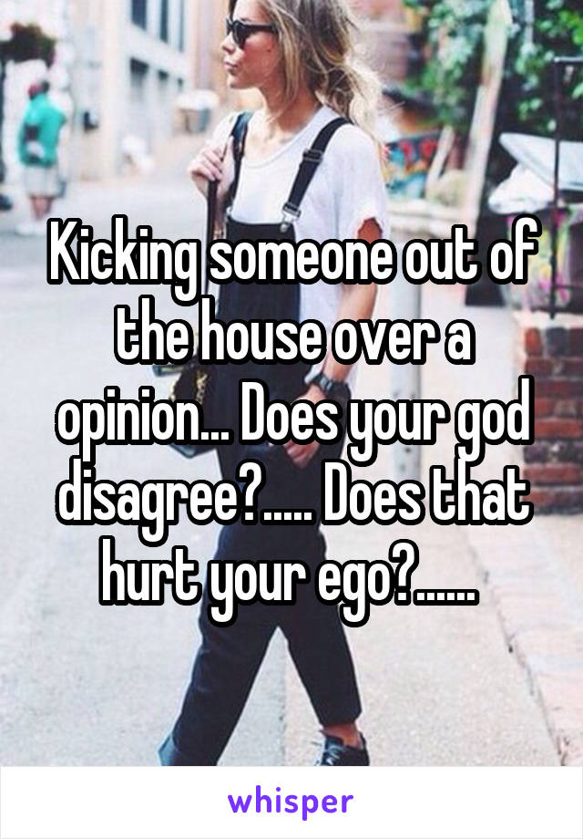 Kicking someone out of the house over a opinion... Does your god disagree?..... Does that hurt your ego?...... 