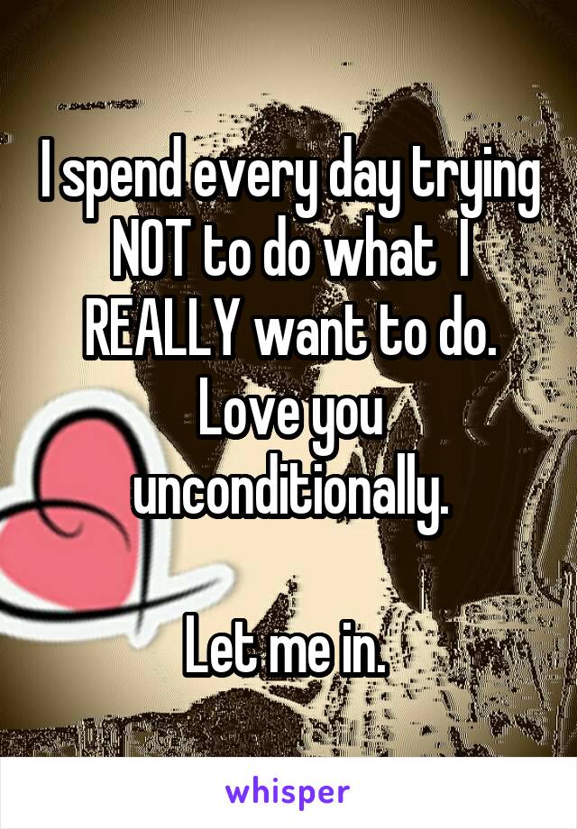 I spend every day trying NOT to do what  I REALLY want to do.
Love you unconditionally.

Let me in. 