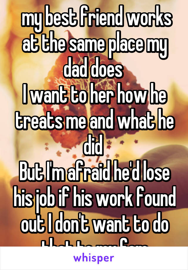  my best friend works at the same place my dad does 
I want to her how he treats me and what he did 
But I'm afraid he'd lose his job if his work found out I don't want to do that to my fam