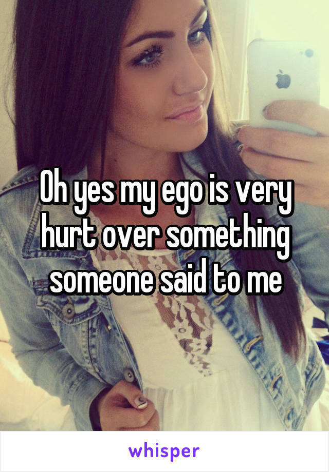 Oh yes my ego is very hurt over something someone said to me