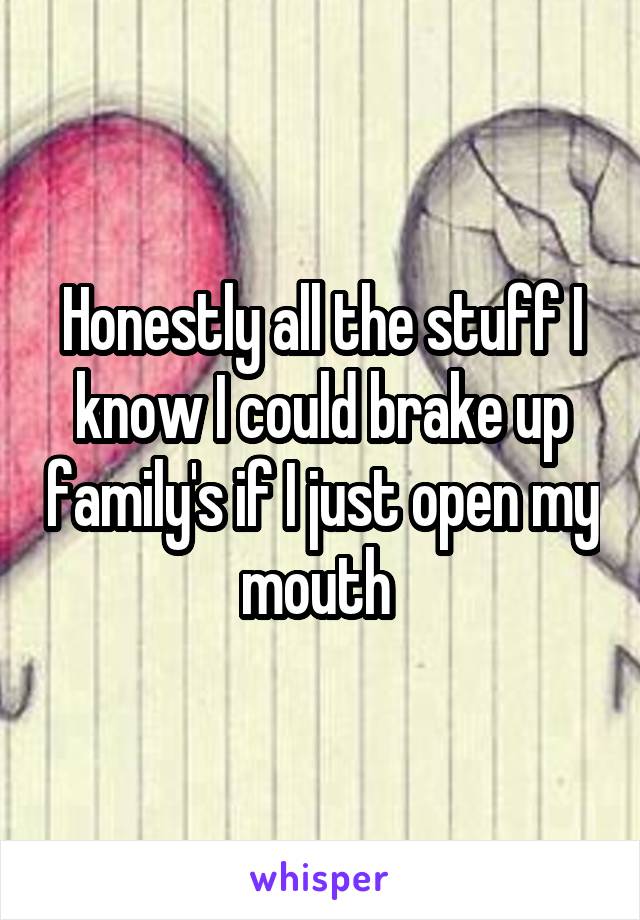 Honestly all the stuff I know I could brake up family's if I just open my mouth 