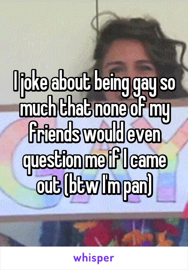 I joke about being gay so much that none of my friends would even question me if I came out (btw I'm pan)