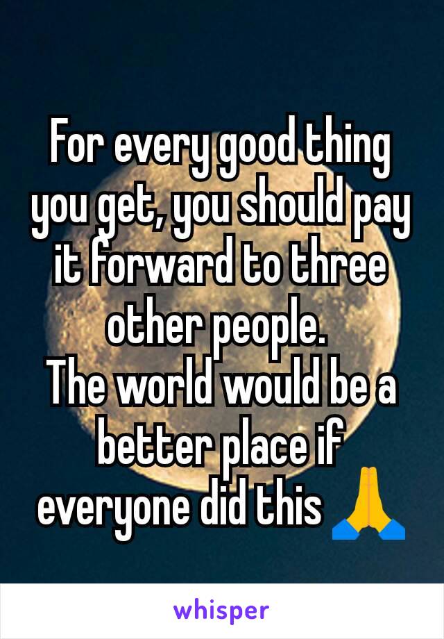 For every good thing you get, you should pay it forward to three other people. 
The world would be a better place if everyone did this 🙏