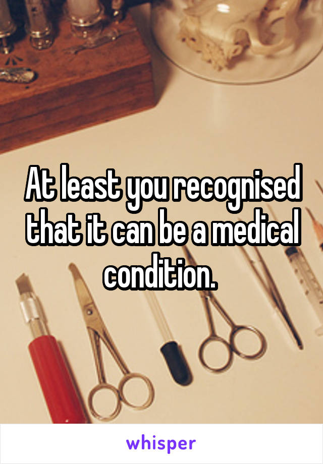 At least you recognised that it can be a medical condition. 