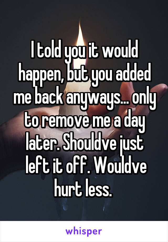 I told you it would happen, but you added me back anyways... only to remove me a day later. Shouldve just
 left it off. Wouldve hurt less. 