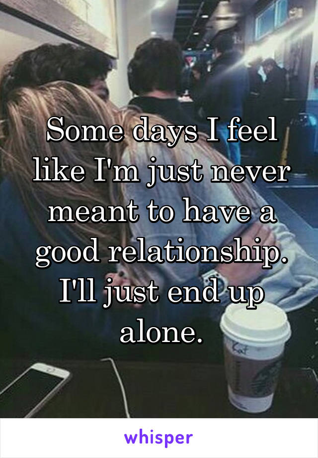 Some days I feel like I'm just never meant to have a good relationship. I'll just end up alone.