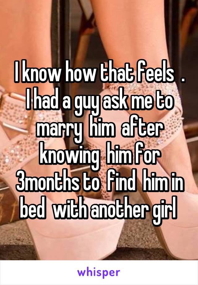 I know how that feels  . I had a guy ask me to marry  him  after knowing  him for 3months to  find  him in bed  with another girl 