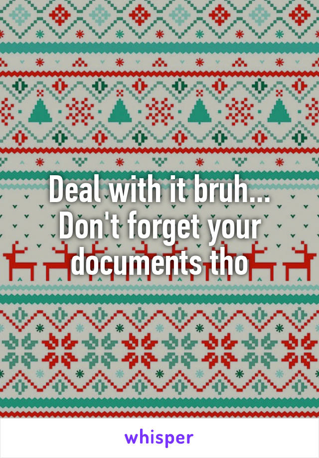 Deal with it bruh...
Don't forget your documents tho