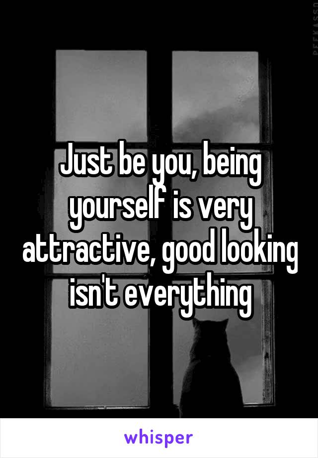 Just be you, being yourself is very attractive, good looking isn't everything