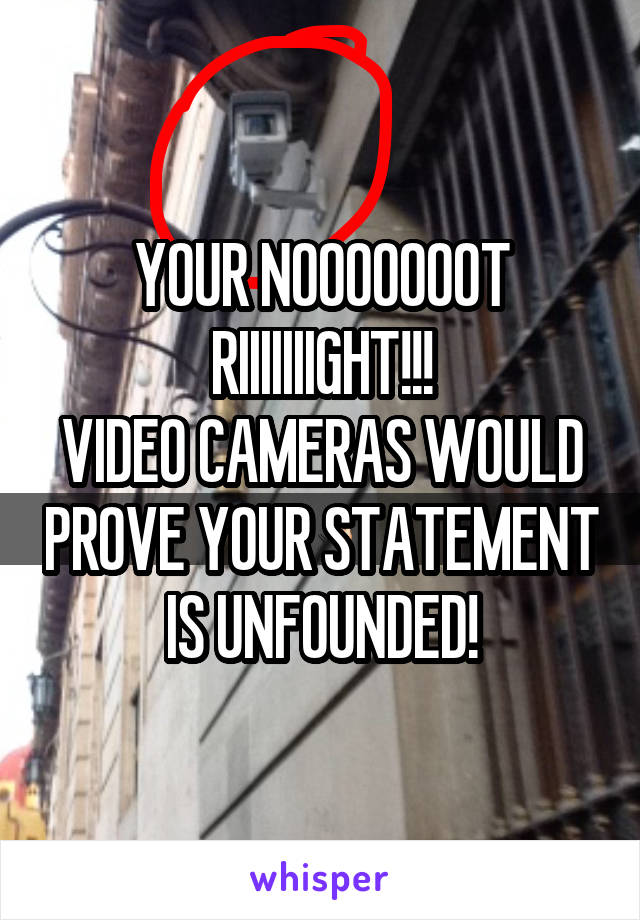 YOUR NOOOOOOOT RIIIIIIIGHT!!!
VIDEO CAMERAS WOULD PROVE YOUR STATEMENT IS UNFOUNDED!