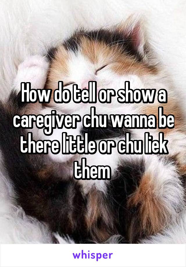 How do tell or show a caregiver chu wanna be there little or chu liek them 