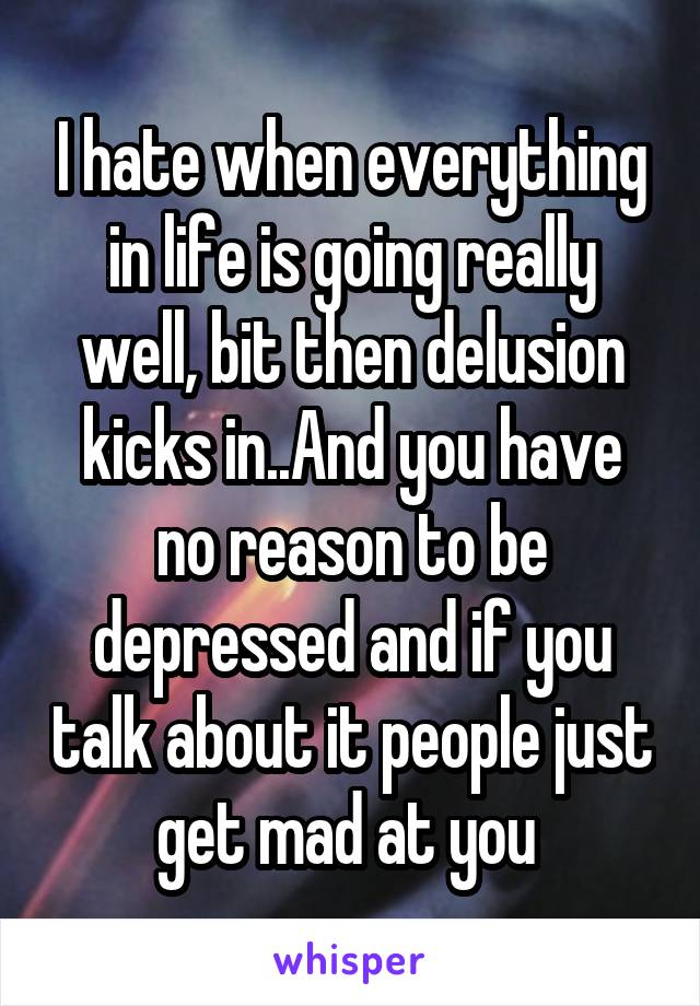 I hate when everything in life is going really well, bit then delusion kicks in..And you have no reason to be depressed and if you talk about it people just get mad at you 