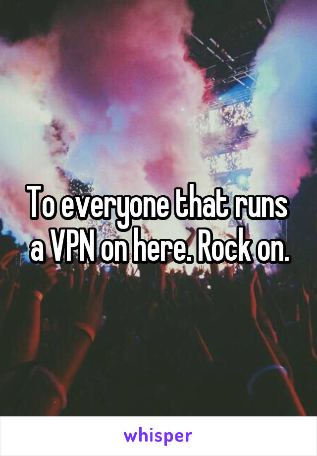 To everyone that runs  a VPN on here. Rock on.