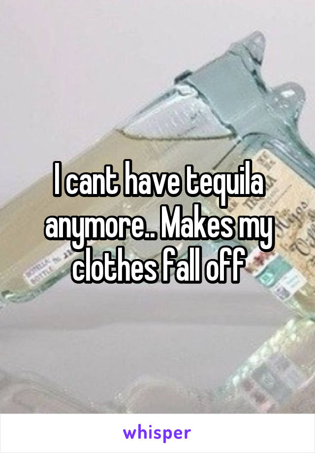 I cant have tequila anymore.. Makes my clothes fall off