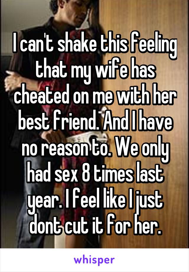 I can't shake this feeling that my wife has cheated on me with her best friend. And I have no reason to. We only had sex 8 times last year. I feel like I just dont cut it for her.