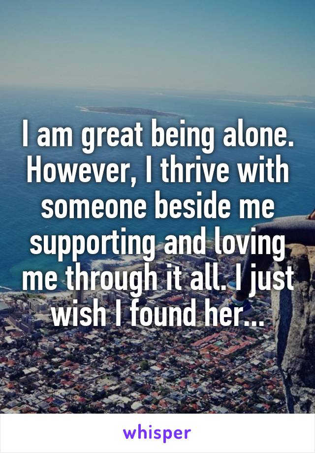 I am great being alone. However, I thrive with someone beside me supporting and loving me through it all. I just wish I found her...