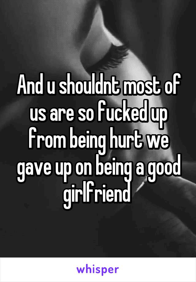 And u shouldnt most of us are so fucked up from being hurt we gave up on being a good girlfriend 