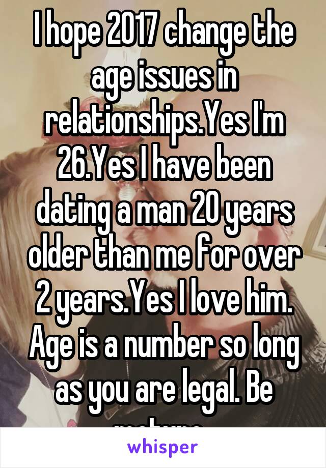 I hope 2017 change the age issues in relationships.Yes I'm 26.Yes I have been dating a man 20 years older than me for over 2 years.Yes I love him. Age is a number so long as you are legal. Be mature. 