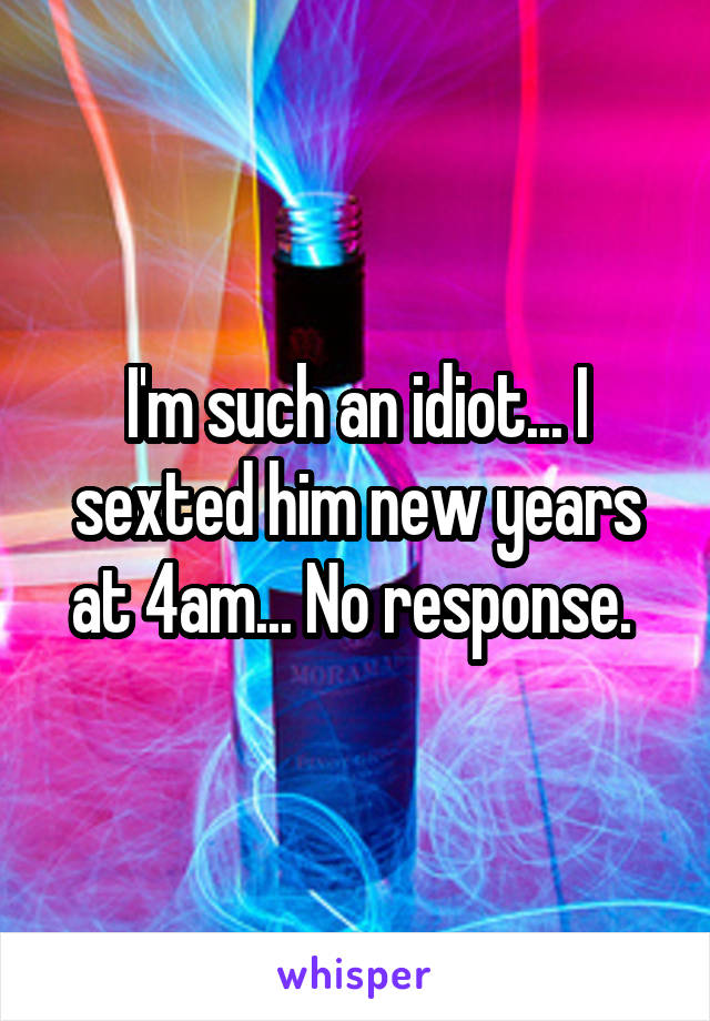 I'm such an idiot... I sexted him new years at 4am... No response. 