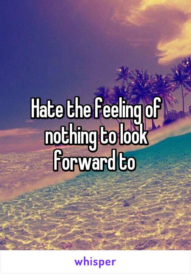 Hate the feeling of nothing to look forward to 