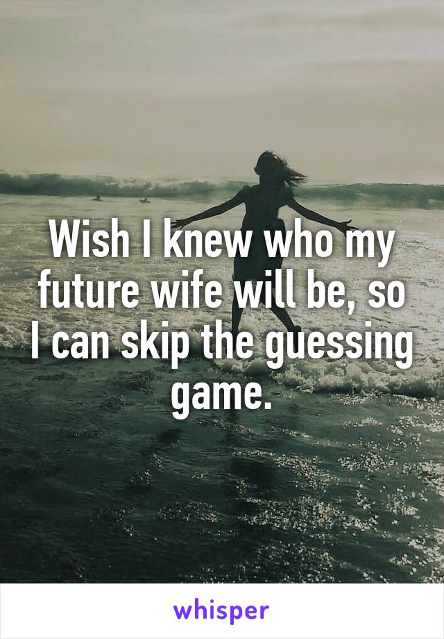 Wish I knew who my future wife will be, so I can skip the guessing game.