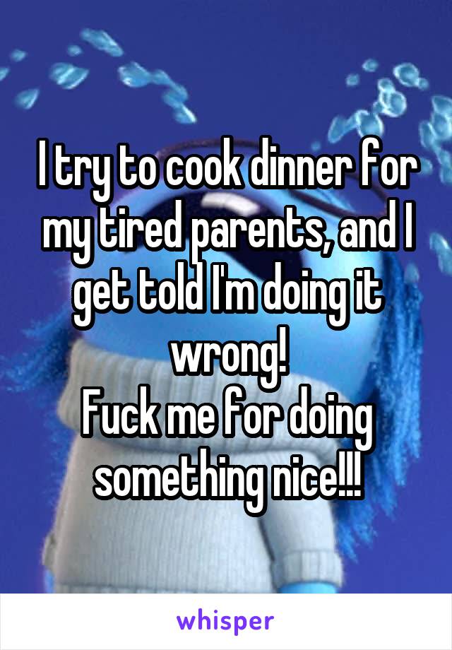 I try to cook dinner for my tired parents, and I get told I'm doing it wrong!
Fuck me for doing something nice!!!