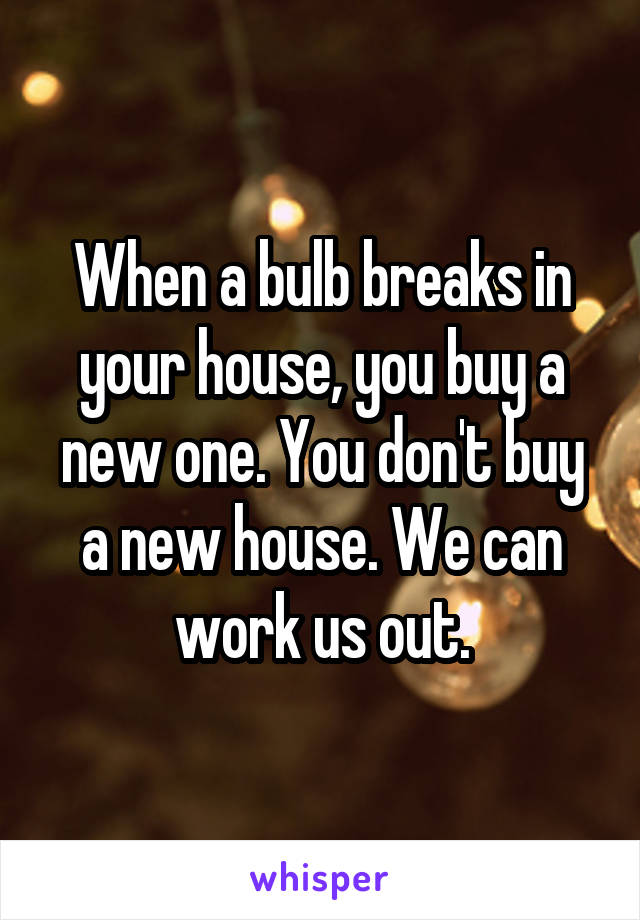 When a bulb breaks in your house, you buy a new one. You don't buy a new house. We can work us out.