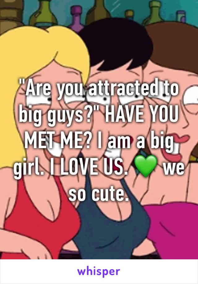 "Are you attracted to big guys?" HAVE YOU MET ME? I am a big girl. I LOVE US. 💚 we so cute. 