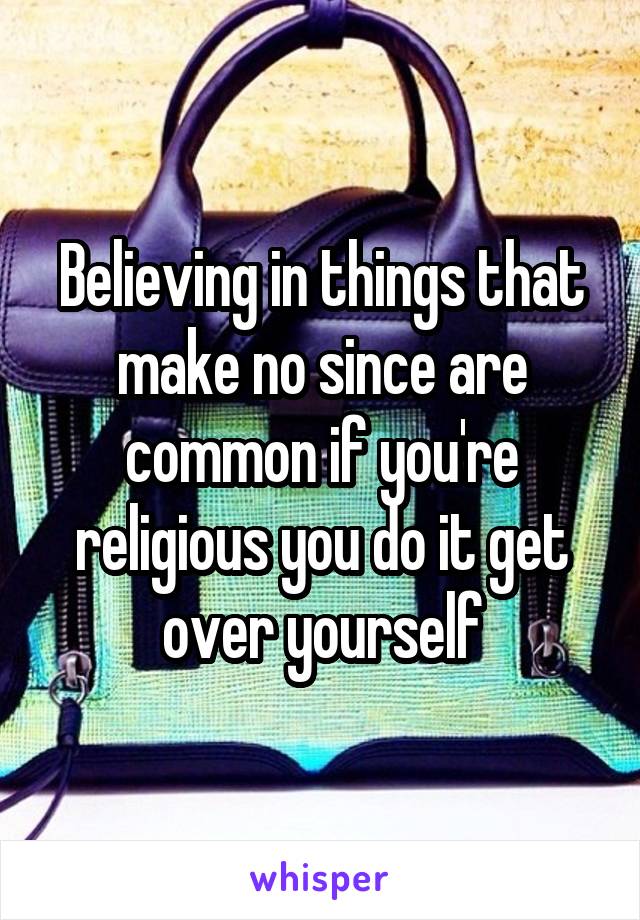 Believing in things that make no since are common if you're religious you do it get over yourself