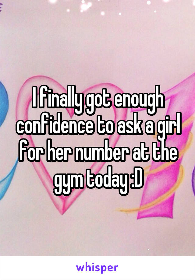 I finally got enough confidence to ask a girl for her number at the gym today :D