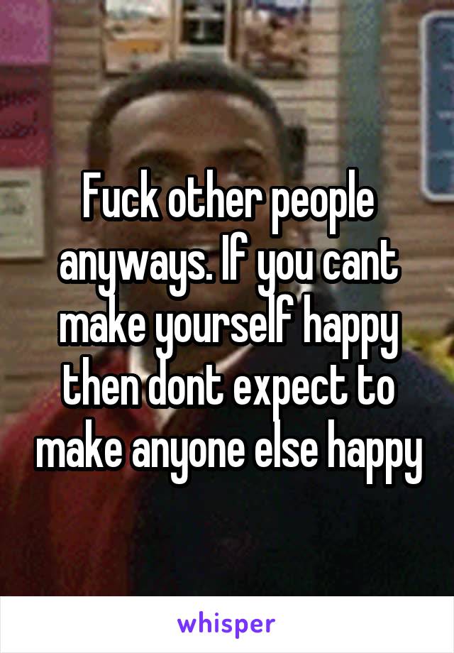 Fuck other people anyways. If you cant make yourself happy then dont expect to make anyone else happy