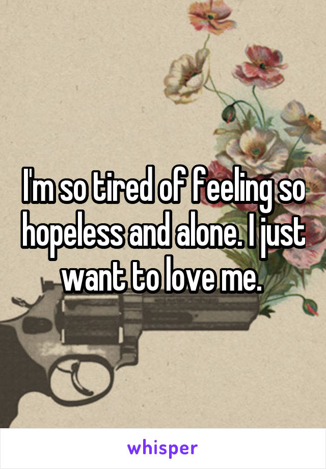 I'm so tired of feeling so hopeless and alone. I just want to love me. 